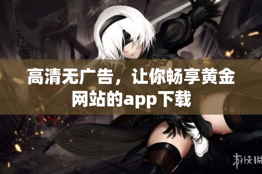 高清无广告，让你畅享黄金网站的app下载