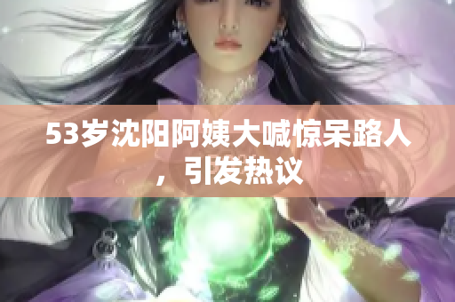 53岁沈阳阿姨大喊惊呆路人，引发热议