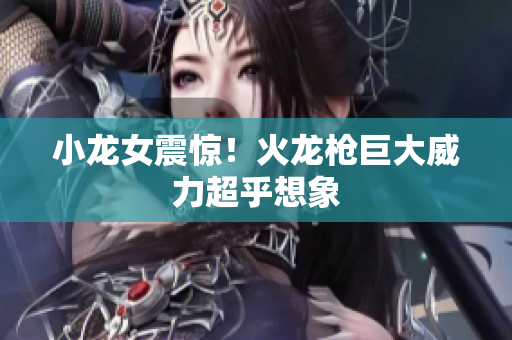 小龙女震惊！火龙枪巨大威力超乎想象