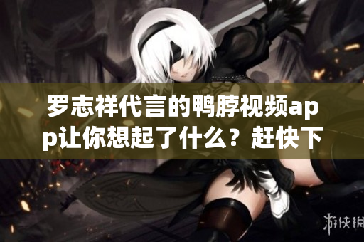 罗志祥代言的鸭脖视频app让你想起了什么？赶快下载！