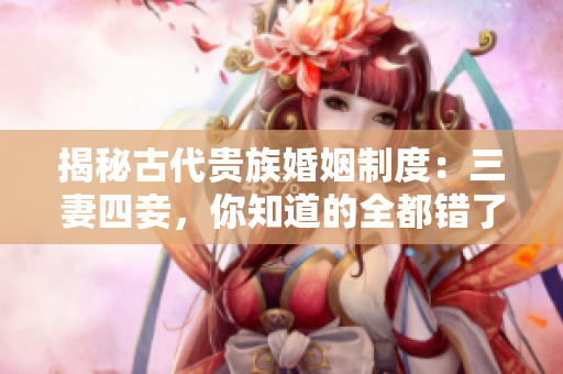 揭秘古代贵族婚姻制度：三妻四妾，你知道的全都错了