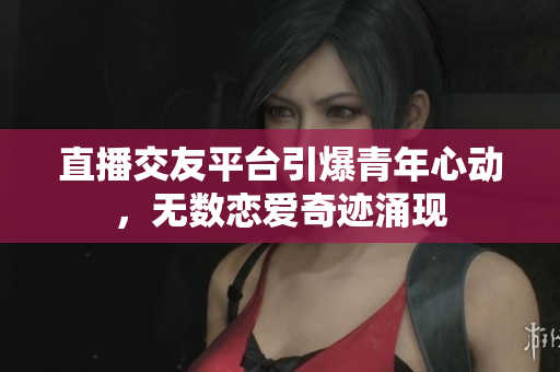 直播交友平台引爆青年心动，无数恋爱奇迹涌现