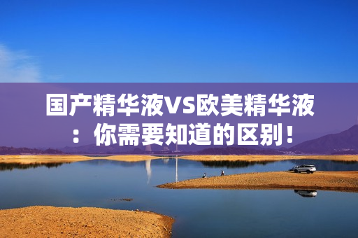 国产精华液VS欧美精华液：你需要知道的区别！