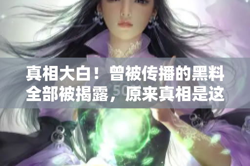真相大白！曾被传播的黑料全部被揭露，原来真相是这样的……