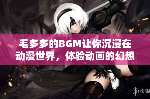 毛多多的BGM让你沉浸在动漫世界，体验动画的幻想感