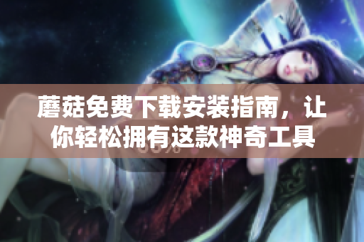 蘑菇免费下载安装指南，让你轻松拥有这款神奇工具