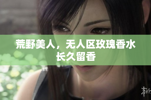 荒野美人，无人区玫瑰香水长久留香