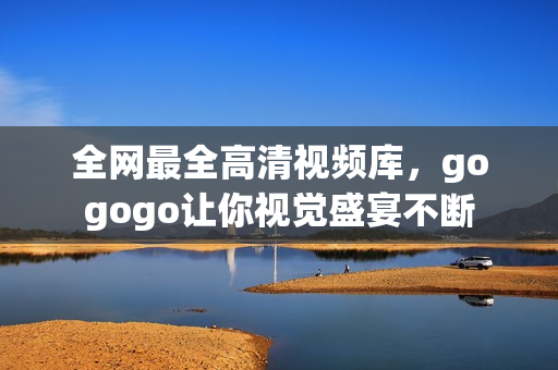 全网最全高清视频库，gogogo让你视觉盛宴不断