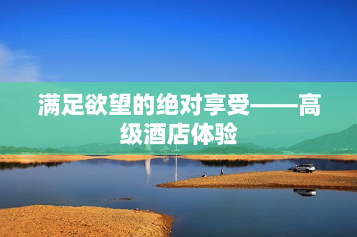 满足欲望的绝对享受——高级酒店体验