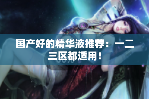 国产好的精华液推荐：一二三区都适用！