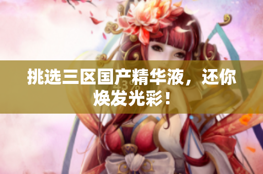 挑选三区国产精华液，还你焕发光彩！