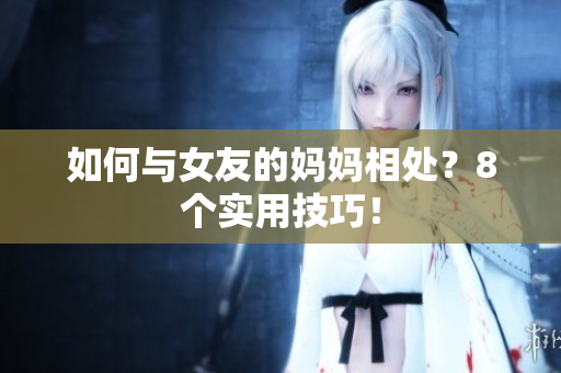 如何与女友的妈妈相处？8个实用技巧！