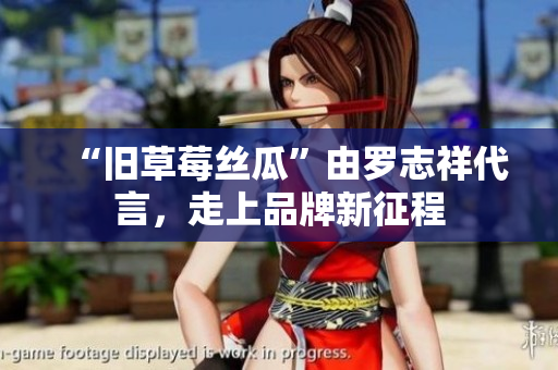“旧草莓丝瓜”由罗志祥代言，走上品牌新征程