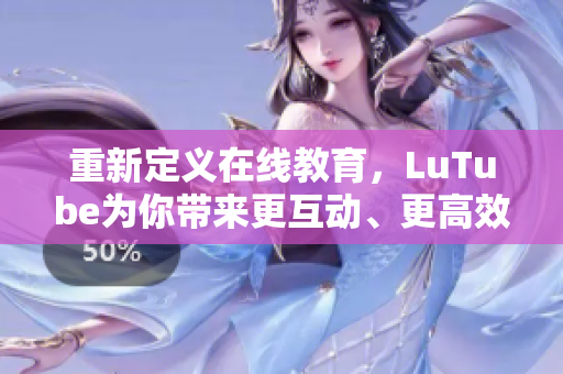 重新定义在线教育，LuTube为你带来更互动、更高效的学习体验
