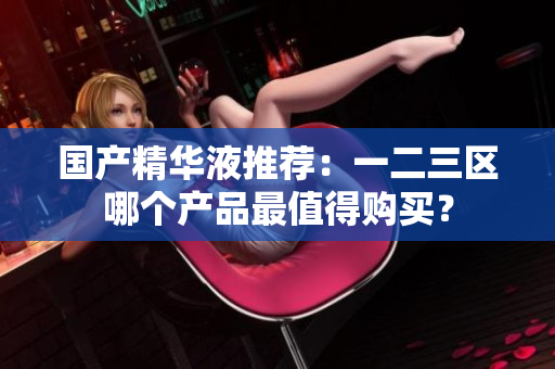 国产精华液推荐：一二三区哪个产品最值得购买？