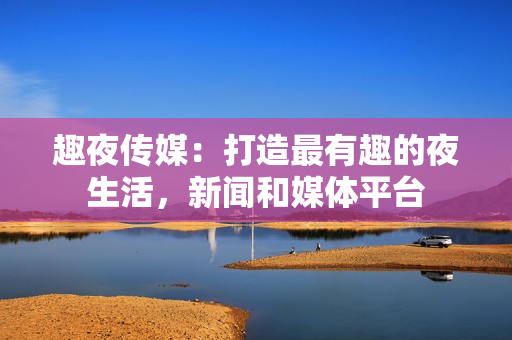 趣夜传媒：打造最有趣的夜生活，新闻和媒体平台