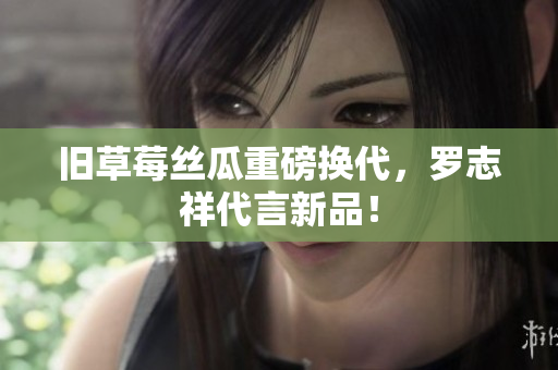 旧草莓丝瓜重磅换代，罗志祥代言新品！