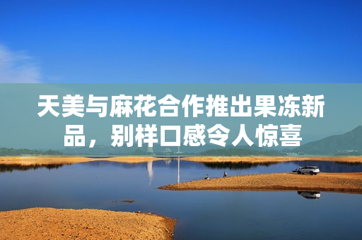 天美与麻花合作推出果冻新品，别样口感令人惊喜