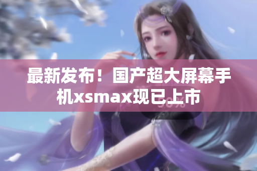 最新发布！国产超大屏幕手机xsmax现已上市