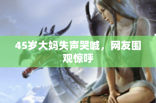 45岁大妈失声哭喊，网友围观惊呼