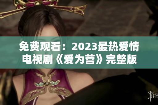 免费观看：2023最热爱情电视剧《爱为营》完整版