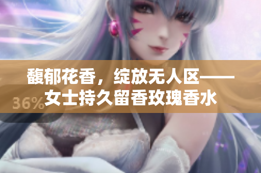 馥郁花香，绽放无人区——女士持久留香玫瑰香水