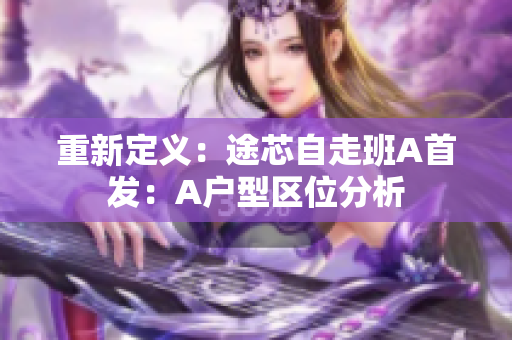 重新定义：途芯自走班A首发：A户型区位分析