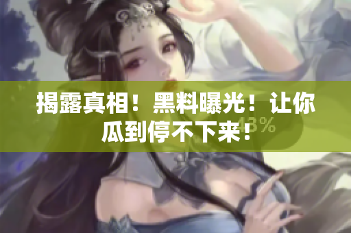 揭露真相！黑料曝光！让你瓜到停不下来！