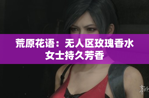荒原花语：无人区玫瑰香水女士持久芳香