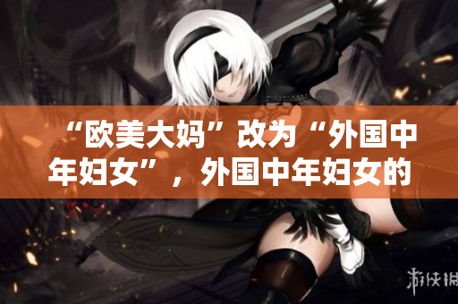“欧美大妈”改为“外国中年妇女”，外国中年妇女的网络生存经验分享。