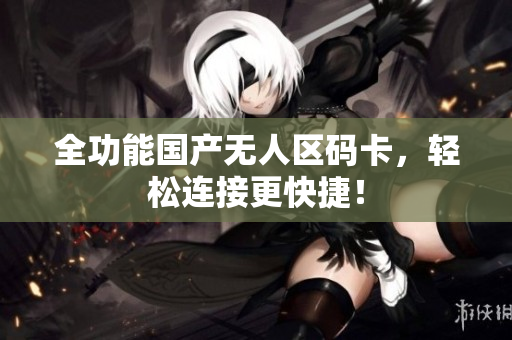全功能国产无人区码卡，轻松连接更快捷！