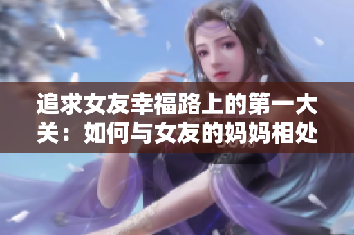 追求女友幸福路上的第一大关：如何与女友的妈妈相处