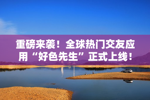 重磅来袭！全球热门交友应用“好色先生”正式上线！