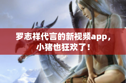 罗志祥代言的新视频app，小猪也狂欢了！