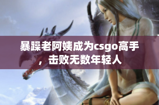 暴躁老阿姨成为csgo高手，击败无数年轻人
