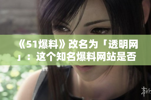 《51爆料》改名为「透明网」：这个知名爆料网站是否真正消失？
