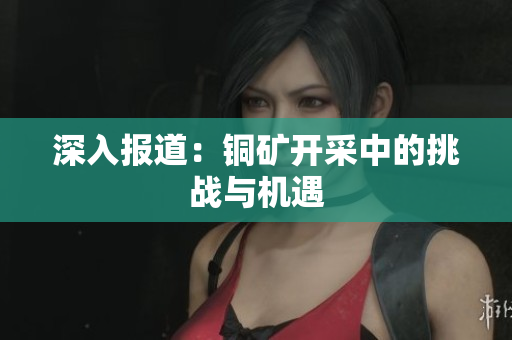 深入报道：铜矿开采中的挑战与机遇