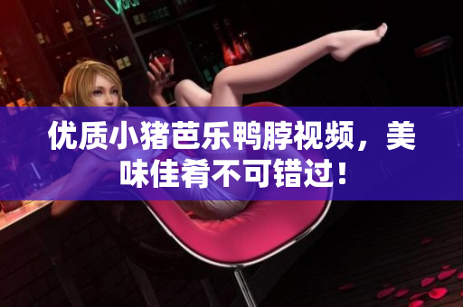 优质小猪芭乐鸭脖视频，美味佳肴不可错过！