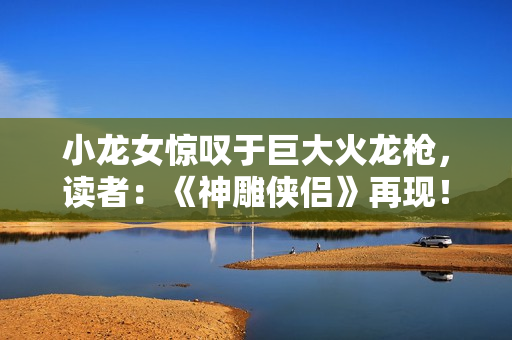 小龙女惊叹于巨大火龙枪，读者：《神雕侠侣》再现！
