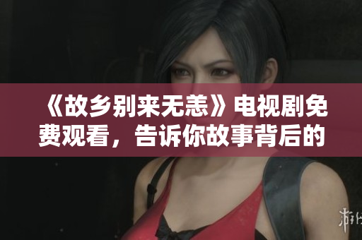 《故乡别来无恙》电视剧免费观看，告诉你故事背后的温情
