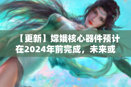 【更新】嫦娥核心器件预计在2024年前完成，未来或开展月球直播。