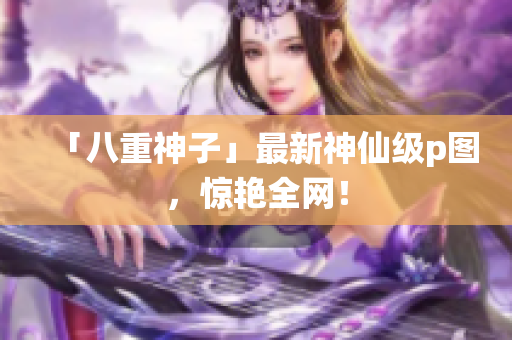 「八重神子」最新神仙级p图，惊艳全网！