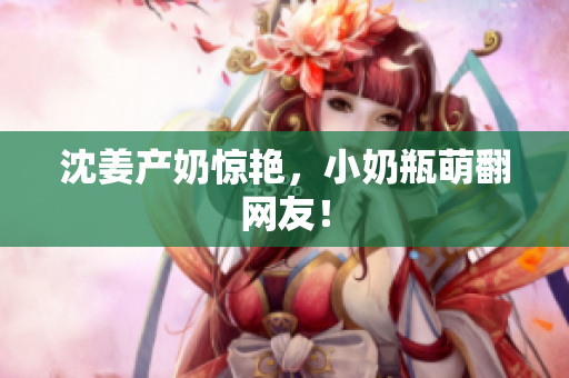 沈姜产奶惊艳，小奶瓶萌翻网友！
