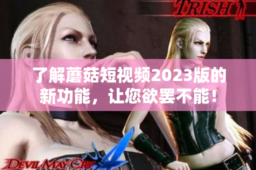 了解蘑菇短视频2023版的新功能，让您欲罢不能！
