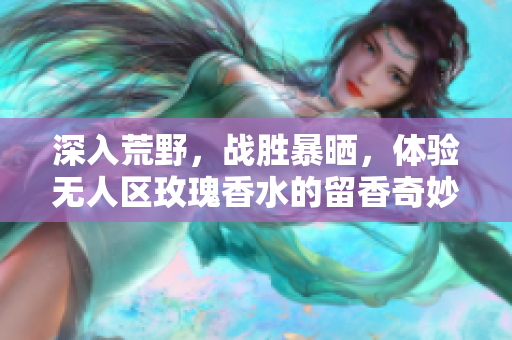深入荒野，战胜暴晒，体验无人区玫瑰香水的留香奇妙