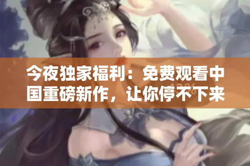 今夜独家福利：免费观看中国重磅新作，让你停不下来！