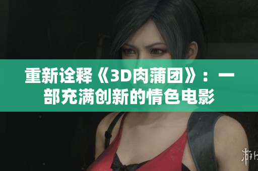 重新诠释《3D肉蒲团》：一部充满创新的情色电影