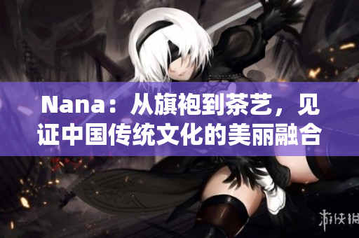 Nana：从旗袍到茶艺，见证中国传统文化的美丽融合