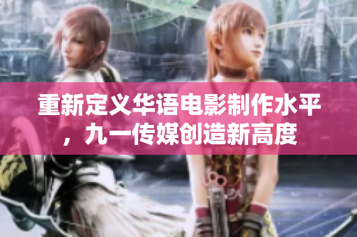 重新定义华语电影制作水平，九一传媒创造新高度