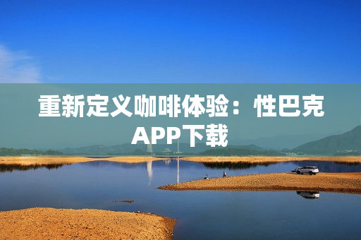 重新定义咖啡体验：性巴克APP下载